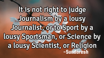 It is not right to judge Journalism by a lousy Journalist, or to Sport by a lousy Sportsman, or S