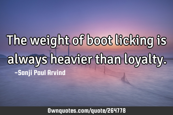 The weight of boot licking is always heavier than