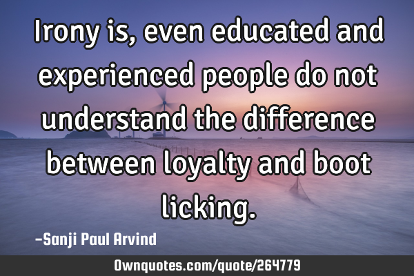 Irony is, even educated and experienced people do not understand the difference between loyalty and