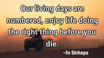Our living days are numbered, enjoy life doing the right thing before you die.