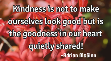Kindness is not to make ourselves look good but is the goodness in our heart quietly shared!