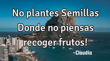 No plantes Semillas Donde no piensas recoger frutos!