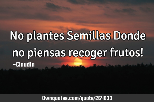 No plantes Semillas Donde no piensas recoger frutos!
