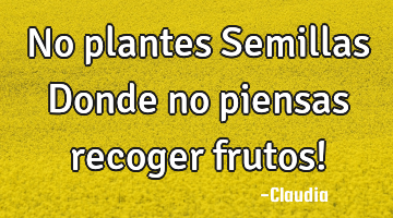 No plantes Semillas Donde no piensas recoger frutos!