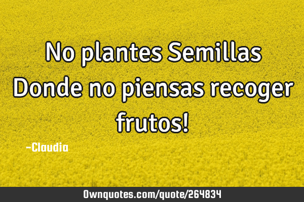 No plantes Semillas Donde no piensas recoger frutos!