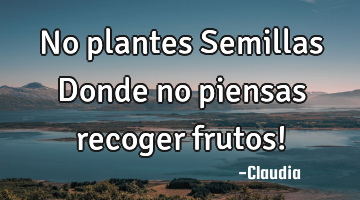 No plantes Semillas Donde no piensas recoger frutos!