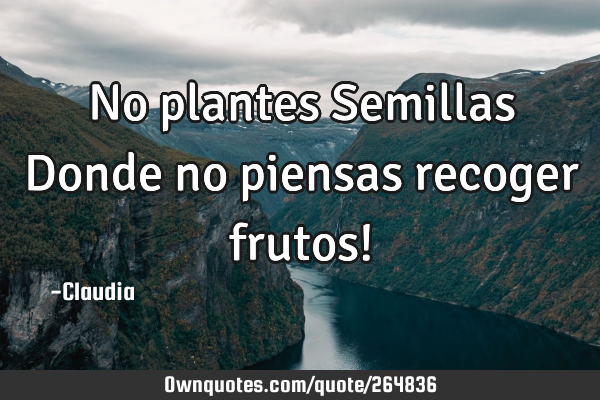 No plantes Semillas Donde no piensas recoger frutos!