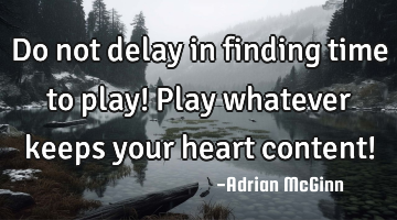 Do not delay in finding time to play! Play whatever keeps your heart content!