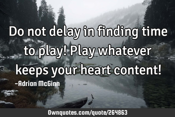 Do not delay in finding time to play! Play whatever keeps your heart content!