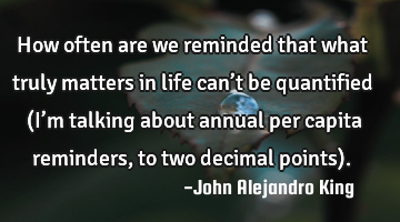 How often are we reminded that what truly matters in life can’t be quantified (I’m talking