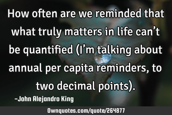 How often are we reminded that what truly matters in life can’t be quantified (I’m talking