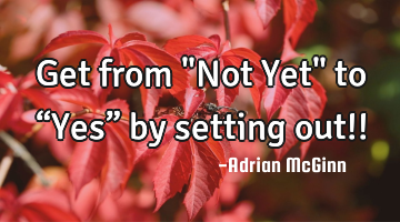 Get from "Not Yet" to “Yes” by setting out!!