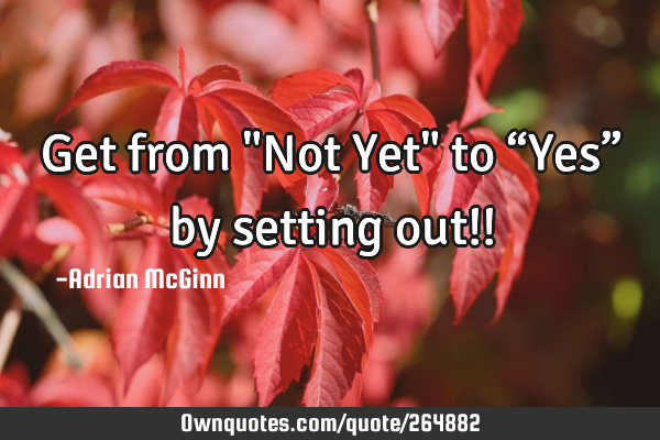 Get from "Not Yet" to “Yes” by setting out!!