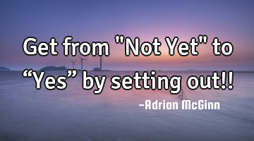 Get from "Not Yet" to “Yes” by setting out!!