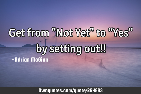 Get from "Not Yet" to “Yes” by setting out!!