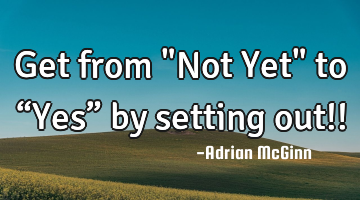 Get from "Not Yet" to “Yes” by setting out!!