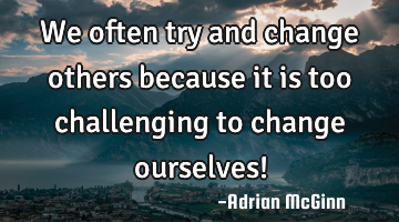 We often try and change others because it is too challenging to change ourselves!