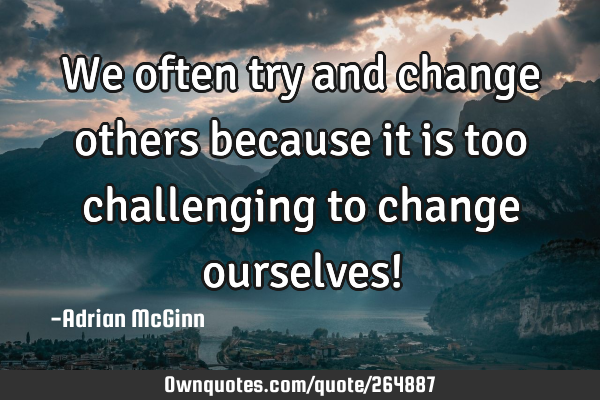 We often try and change others because it is too challenging to change ourselves!