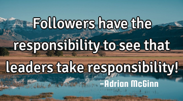 Followers have the responsibility to see that leaders take responsibility!