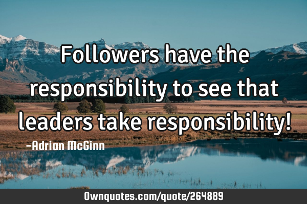Followers have the responsibility to see that leaders take responsibility!