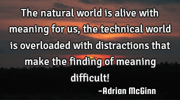The natural world is alive with meaning for us, the technical world is overloaded with distractions