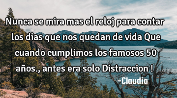 Nunca se mira mas  el reloj para contar  los dias que nos quedan de vida   Que cuando  cumplimos