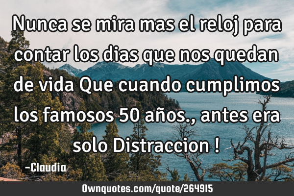 Nunca se mira mas  el reloj para contar  los dias que nos quedan de vida   Que cuando  cumplimos