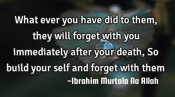 What ever you have did to them, they will forget with you immediately after your death ,
So build