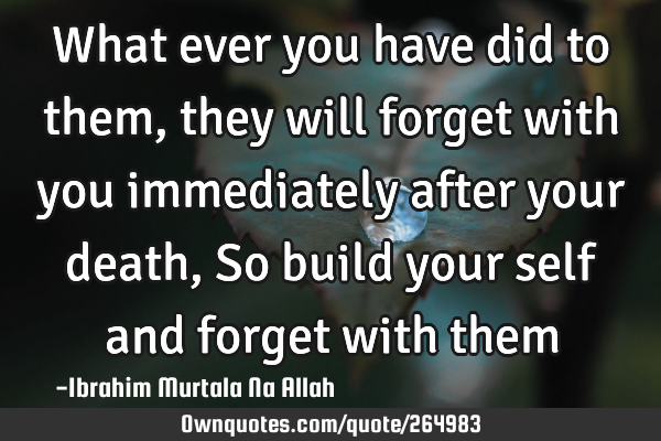 What ever you have did to them, they will forget with you immediately after your death ,
So build