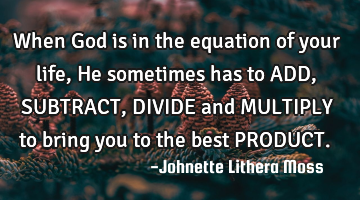 When God is in the equation of your life, He sometimes has to ADD,SUBTRACT,DIVIDE and MULTIPLY to