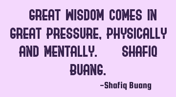 " Great wisdom comes in great pressure, physically and mentally." - SHAFIQ BUANG.