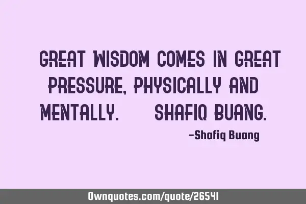 " Great wisdom comes in great pressure, physically and mentally." - SHAFIQ BUANG