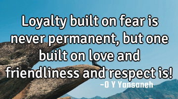Loyalty built on fear is never permanent, but one built on love and friendliness and respect is!