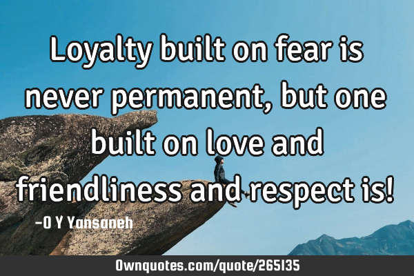 Loyalty built on fear is never permanent, but one built on love and friendliness and respect is!