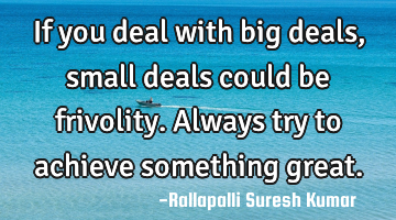If you deal with big deals, small deals could be frivolity.
Always try to achieve something great.