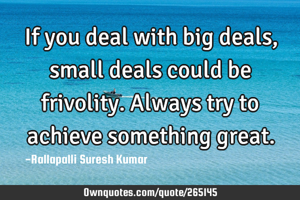 If you deal with big deals, small deals could be frivolity.
Always try to achieve something