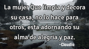 La mujer Que limpia y decora su casa,no lo hace para otros ,esta adornando su alma de alegria y