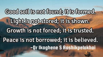 Good soil is not found; it is formed. Light is not stored; it is shown. Growth is not forced; it is