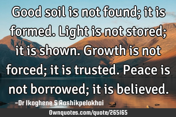 Good soil is not found; it is formed. Light is not stored; it is shown. Growth is not forced; it is