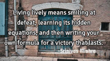 Living lively means smiling at defeat,
learning its hidden equations,
and then writing your own