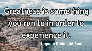 Greatness is something you run to in order to experience it.