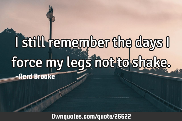 I still remember the days I force my legs not to