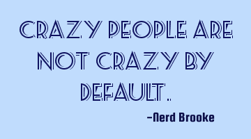 Crazy people are not crazy by default.