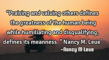 “Praising and valuing others defines the greatness of the human being while humiliating and