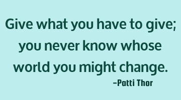Give what you have to give; you never know whose world you might change.