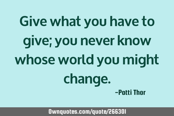 Give what you have to give; you never know whose world you might