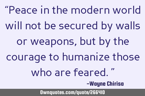 “Peace in the modern world will not be secured by walls or weapons, but by the courage to