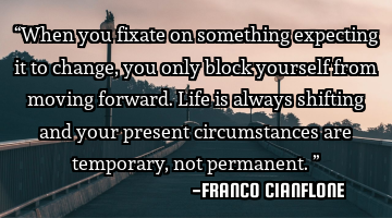 “When you fixate on something expecting it to change, you only block yourself from moving