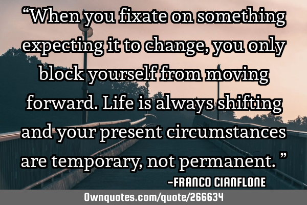 “When you fixate on something expecting it to change, you only block yourself from moving