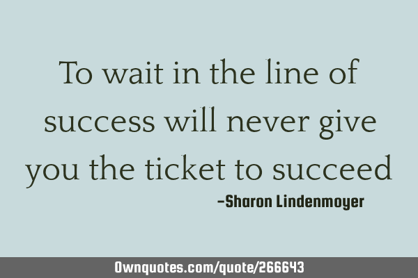 To wait in the line of success will never give you the ticket to